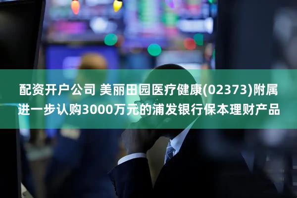 配资开户公司 美丽田园医疗健康(02373)附属进一步认购3000万元的浦发银行保本理财产品