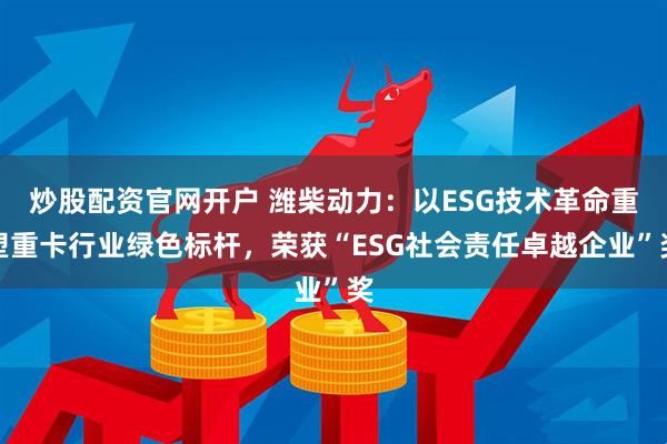 炒股配资官网开户 潍柴动力：以ESG技术革命重塑重卡行业绿色标杆，荣获“ESG社会责任卓越企业”奖