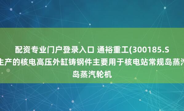 配资专业门户登录入口 通裕重工(300185.SZ)：生产的核电高压外缸铸钢件主要用于核电站常规岛蒸汽轮机