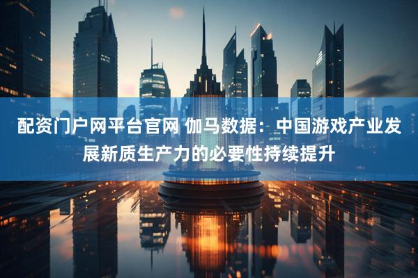 配资门户网平台官网 伽马数据：中国游戏产业发展新质生产力的必要性持续提升