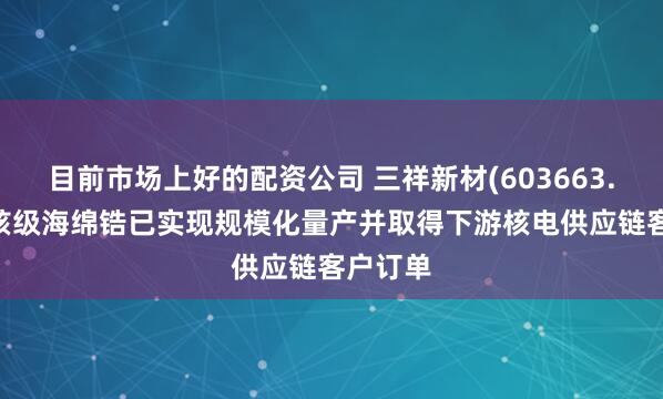 目前市场上好的配资公司 三祥新材(603663.SH)：核级海绵锆已实现规模化量产并取得下游核电供应链客户订单