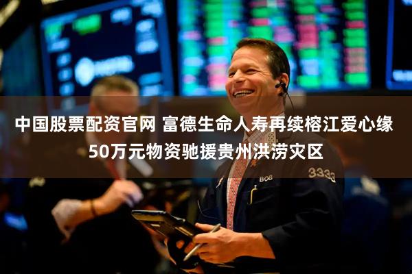 中国股票配资官网 富德生命人寿再续榕江爱心缘 50万元物资驰援贵州洪涝灾区