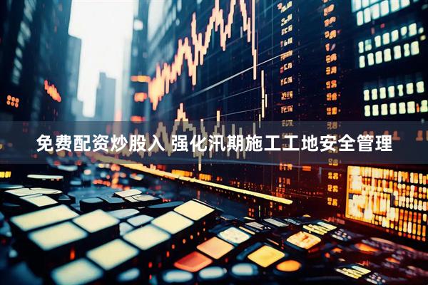 免费配资炒股入 强化汛期施工工地安全管理