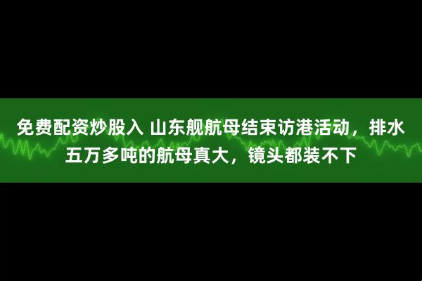 免费配资炒股入 山东舰航母结束访港活动，排水五万多吨的航母真大，镜头都装不下