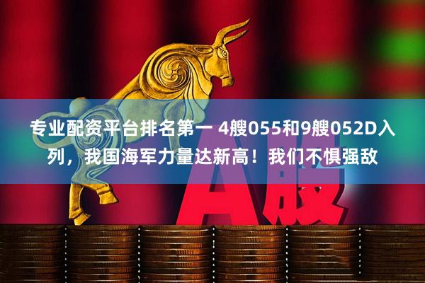 专业配资平台排名第一 4艘055和9艘052D入列，我国海军力量达新高！我们不惧强敌