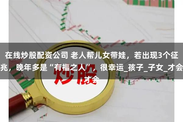 在线炒股配资公司 老人帮儿女带娃，若出现3个征兆，晚年多是“有福之人”，很幸运_孩子_子女_才会