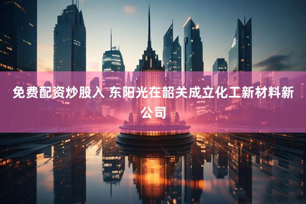 免费配资炒股入 东阳光在韶关成立化工新材料新公司