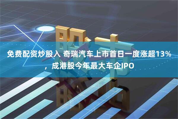 免费配资炒股入 奇瑞汽车上市首日一度涨超13%，成港股今年最大车企IPO