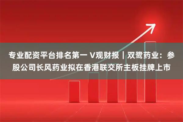 专业配资平台排名第一 V观财报｜双鹭药业：参股公司长风药业拟在香港联交所主板挂牌上市
