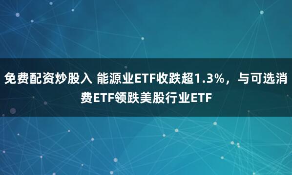 免费配资炒股入 能源业ETF收跌超1.3%，与可选消费ETF领跌美股行业ETF