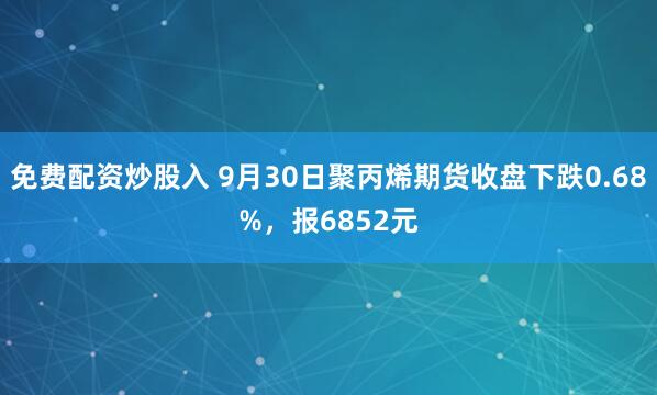 免费配资炒股入 9月30日聚丙烯期货收盘下跌0.68%，报6852元