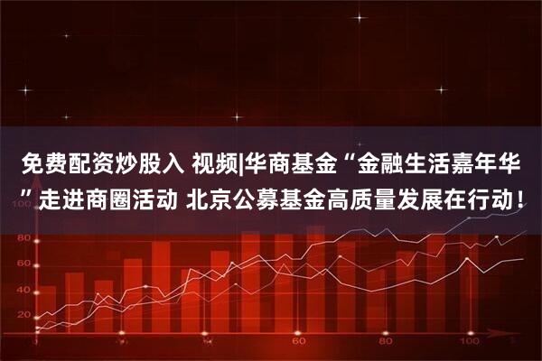 免费配资炒股入 视频|华商基金“金融生活嘉年华”走进商圈活动 北京公募基金高质量发展在行动！