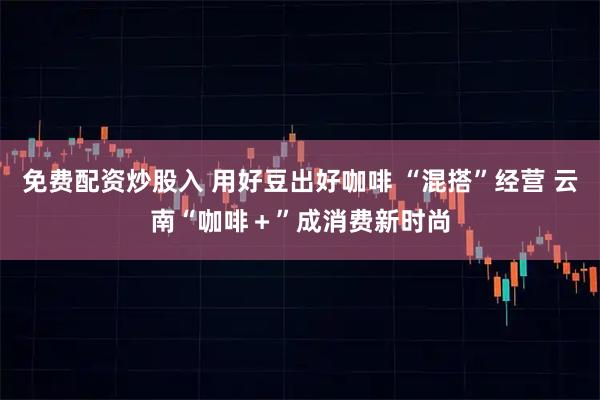 免费配资炒股入 用好豆出好咖啡 “混搭”经营 云南“咖啡＋”成消费新时尚