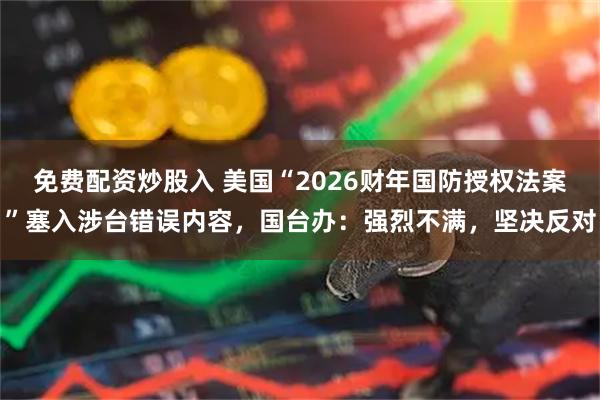 免费配资炒股入 美国“2026财年国防授权法案”塞入涉台错误内容，国台办：强烈不满，坚决反对