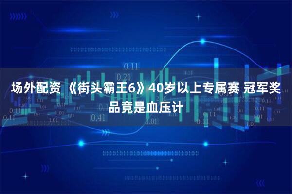 场外配资 《街头霸王6》40岁以上专属赛 冠军奖品竟是血压计