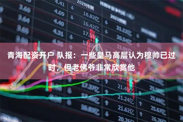 青海配资开户 队报：一些皇马高层认为穆帅已过时，但老佛爷非常欣赏他