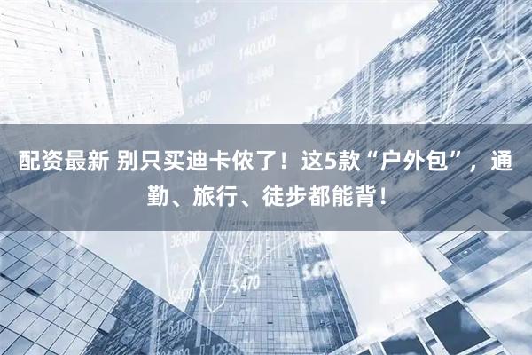 配资最新 别只买迪卡侬了！这5款“户外包”，通勤、旅行、徒步都能背！