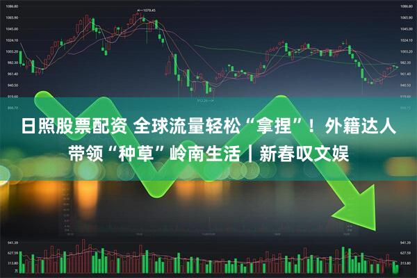 日照股票配资 全球流量轻松“拿捏”！外籍达人带领“种草”岭南生活｜新春叹文娱
