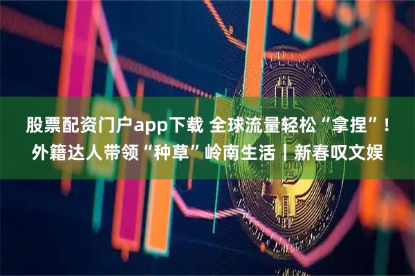 股票配资门户app下载 全球流量轻松“拿捏”！外籍达人带领“种草”岭南生活｜新春叹文娱