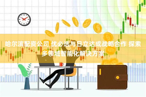 哈尔滨配资公司 优必选与日立达成战略合作 探索多领域智能化解决方案