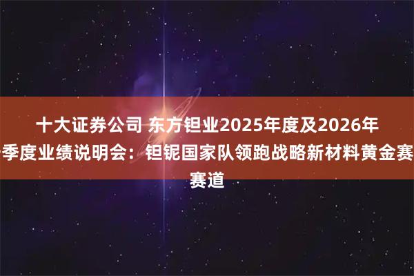 十大证券公司 东方钽业2025年度及2026年一季度业绩说明会：钽铌国家队领跑战略新材料黄金赛道
