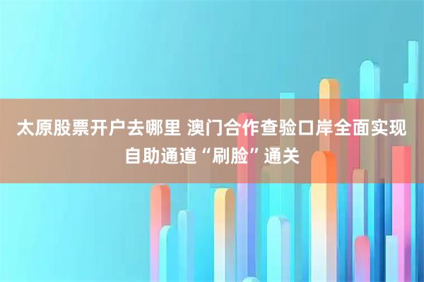 太原股票开户去哪里 澳门合作查验口岸全面实现自助通道“刷脸”通关