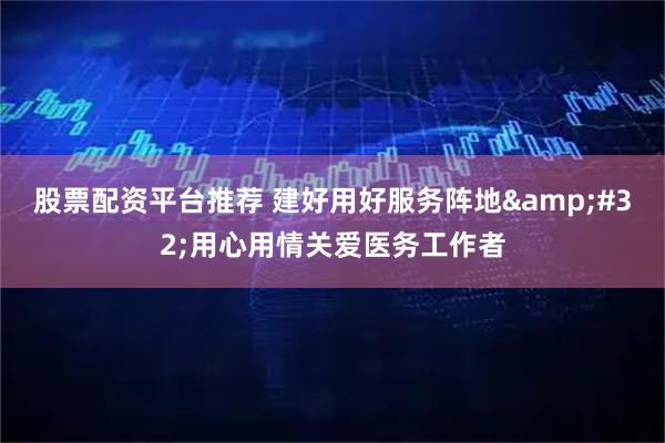 股票配资平台推荐 建好用好服务阵地 用心用情关爱医务工作者