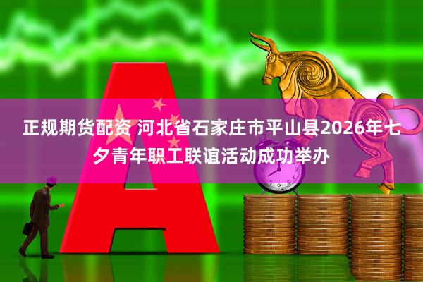 正规期货配资 河北省石家庄市平山县2026年七夕青年职工联谊活动成功举办