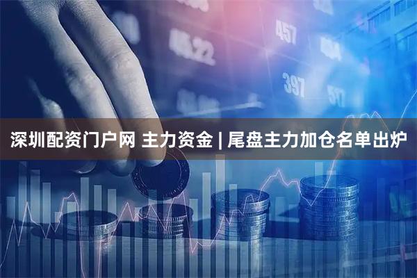 深圳配资门户网 主力资金 | 尾盘主力加仓名单出炉