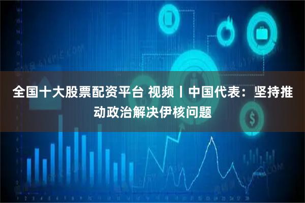 全国十大股票配资平台 视频丨中国代表：坚持推动政治解决伊核问题