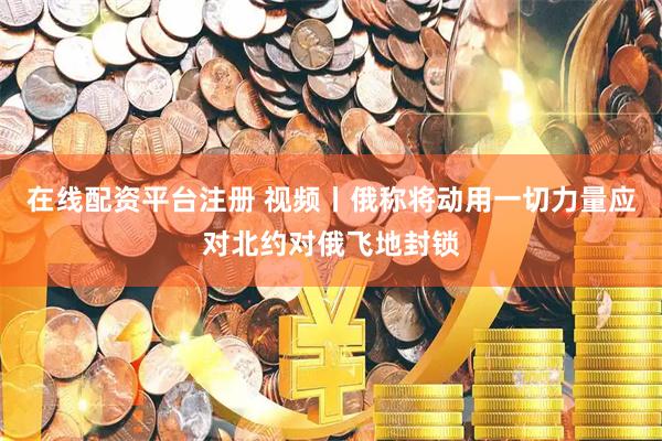 在线配资平台注册 视频丨俄称将动用一切力量应对北约对俄飞地封锁